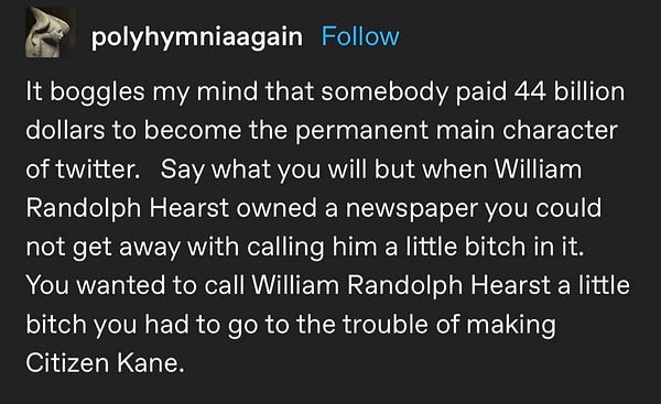 tumblr post: "It boggles my mind that somebody paid 44 billion dollars to become the permanent main character of twitter.   Say what you will but when William Randolph Hearst owned a newspaper you could not get away with calling him a little bitch in it.   You wanted to call William Randolph Hearst a little bitch you had to go to the trouble of making Citizen Kane."
