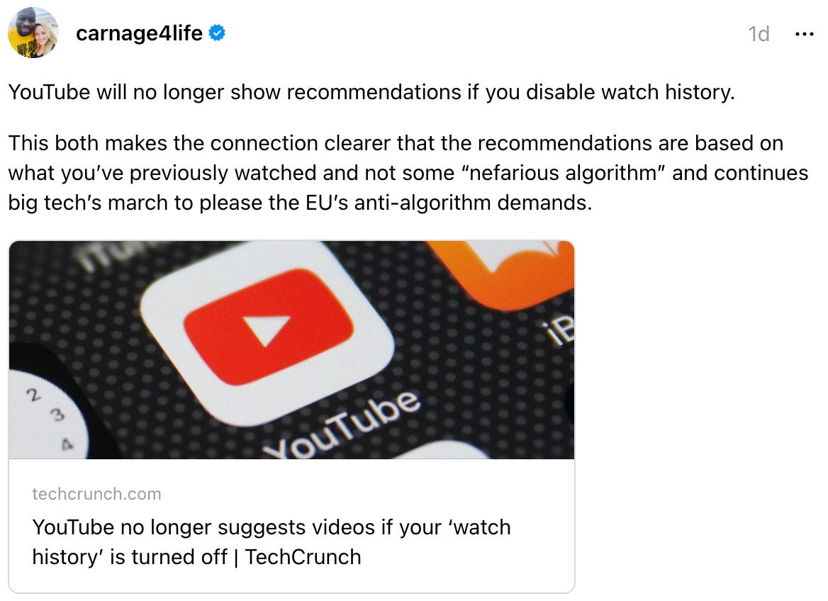 carnage4life 1d YouTube will no longer show recommendations if you disable watch history. This both makes the connection clearer that the recommendations are based on what you’ve previously watched and not some “nefarious algorithm” and continues big tech’s march to please the EU’s anti-algorithm demands. techcrunch.com YouTube no longer suggests videos if your ‘watch history’ is turned off | TechCrunch carnage4life 1d YouTube will no longer show recommendations if you disable watch history. This both makes the connection clearer that the recommendations are based on what you’ve previously watched and not some “nefarious algorithm” and continues big tech’s march to please the EU’s anti-algorithm demands. techcrunch.com YouTube no longer suggests videos if your ‘watch history’ is turned off | TechCrunch
