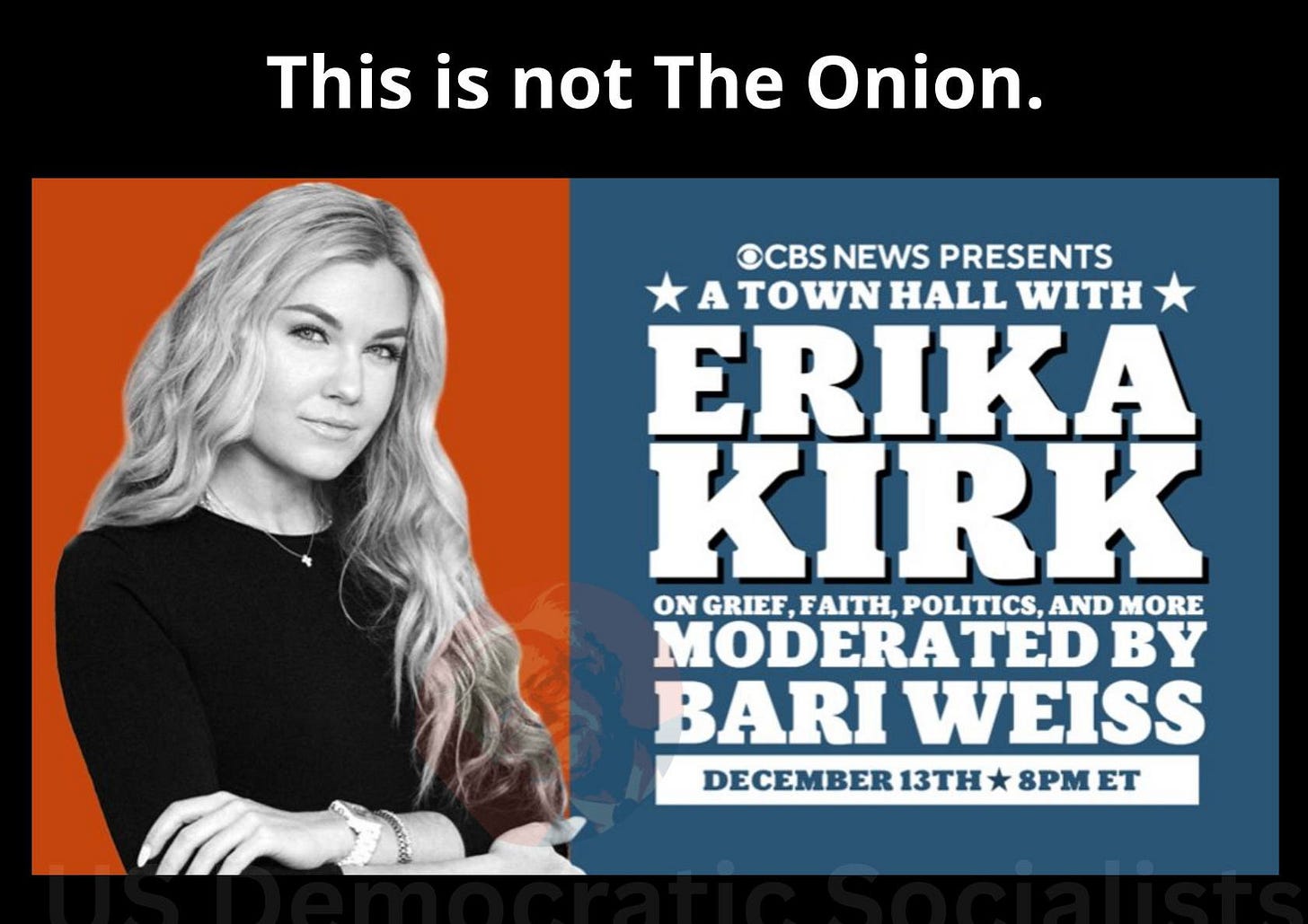 May be an image of text that says 'This is not The Onion. OCBSNEWS OCBS NEWS PRESENTS A TOWN to WN HALL WITH ERIKA KIRK ON NGRIE,FAITH,POLITICS,ANDMORE GRIEF ,FAITH, POLITICS, AND MORE MODERATED BY BARI WEISS DECEMBER 13TH 8PM ET It's capitulation. And it's DISGUSTING.'