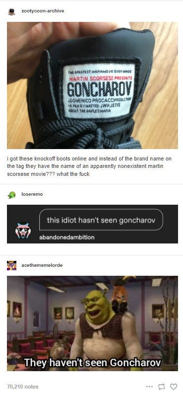 Tumblr post with a photo of a boot with a sewn-on patch that reads, "The Greatest Mafia Movie Ever Made: Martin Scorsese Presents: Goncharov: Comenico Procacci Production: A Film By (gibberish) About The Naples Mafia." OP says: I got these knockoff boots online and instead of the brand badge on the tag they have the name of an apparently nonexistent martin scorsese movie??? what the fuck. One reply says: this idiot hasn't seen Goncharov. Another captions an image of Shrek talking to Donkey with: They haven't seen Goncharov
