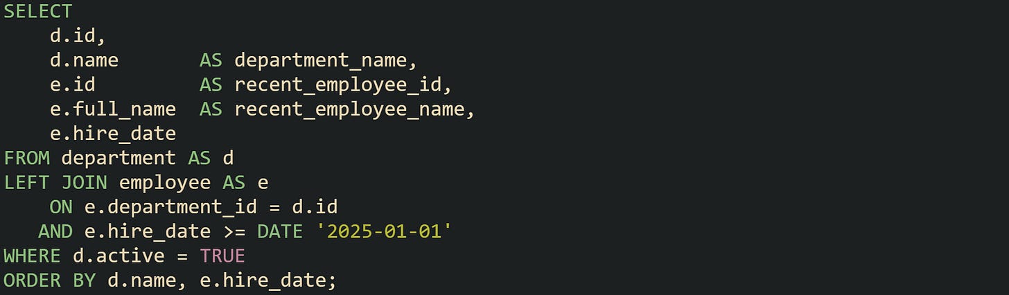 SELECT     d.id,     d.name       AS department_name,     e.id         AS recent_employee_id,     e.full_name  AS recent_employee_name,     e.hire_date FROM department AS d LEFT JOIN employee AS e     ON e.department_id = d.id    AND e.hire_date >= DATE '2025-01-01' WHERE d.active = TRUE ORDER BY d.name, e.hire_date;
