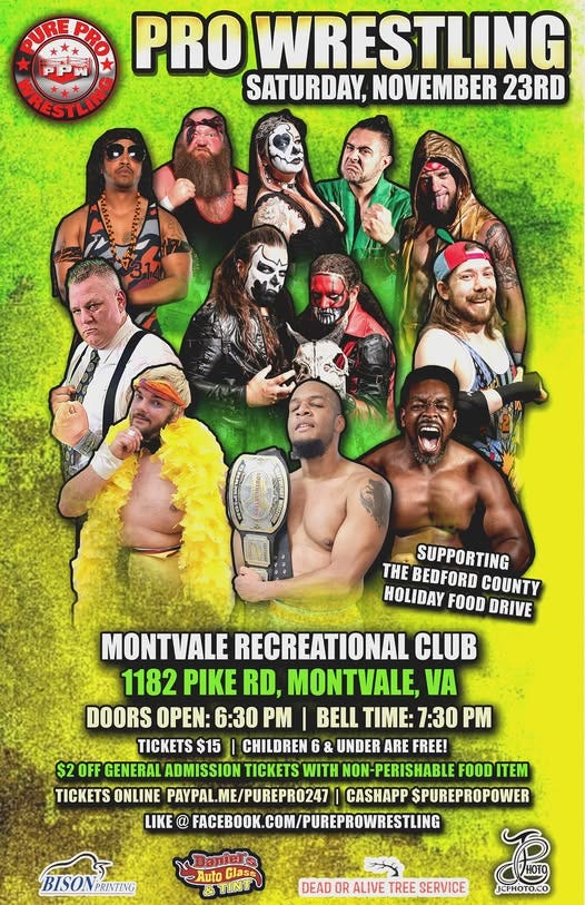 May be an image of 7 people and text that says 'PUREPRO PRO WRESTLING PPW ARIESTLING SATURDAY, NOVEMBER 23RD THE BEDFORD COUNTY SUPPORTING HOLIDAY FOOD DRIVE MONTVALE RECREATIONAL CLUB 1182 PIKE RD, MONTVALE, VA DOORS OPEN: 6:30 PM BELL TIME: 7:30 PM TICKETS $15 CHILDREN 6 & UNDER ARE FREE! $2 OFF GENERAL ADMISSION TICKETS WITH NON NON-PERISHABLE FOOD FOODITEM ITEM TICKETS ONLINE PAYPAL.ME/PUREPR0247 CASHAPP $PUREPROPOWER LIKE @ FACEBOOK. FACEBOOK.COM/PUREPROWRESTLING COM BISONPRINTING PRINTING BISON -Auto Glass &TINTU DEAD OR ALIVE TREE SERVICE JCPHOTO.CO'