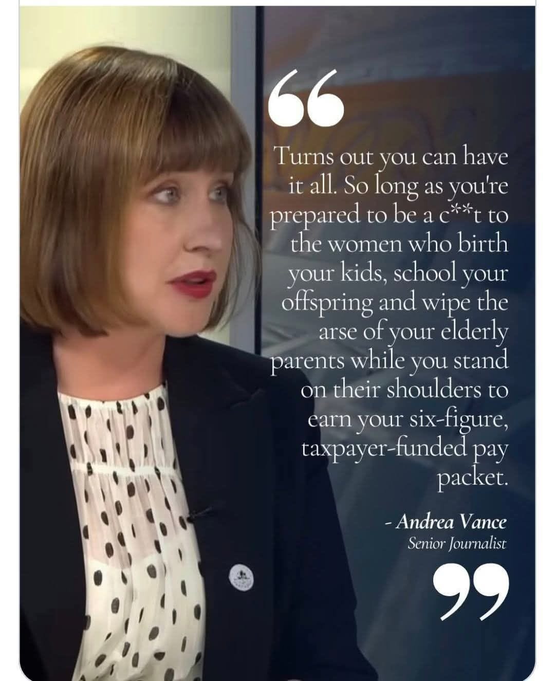 May be an image of one or more people and text that says "have " Turns out you can it all. So long as you're prepared to be a to the women who birth your kids, school your offspring and wipe the arse your elderly parents while you stand on their shoulders to carn your six-figure, taxpayer-funded pay packet. -Andrea Vance Senior Journalist "" May be an image of one or more people and text that says "have " Turns out you can it all. So long as you're prepared to be a to the women who birth your kids, school your offspring and wipe the arse your elderly parents while you stand on their shoulders to carn your six-figure, taxpayer-funded pay packet. -Andrea Vance Senior Journalist ""