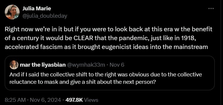 Julia Marie @julia_doubleday. Right now we’re in it but if you were to look back at this era w the benefit of a century it would be CLEAR that the pandemic, just like in 1918, accelerated fascism as it brought eugenicist ideas into the mainstream. mar the liyasbian @wymhak33m. And if I said the collective shift to the right was obvious due to the collective reluctance to mask and give a shit about the next person? 8:25AM. Nov 6, 2024. 497.8K views.