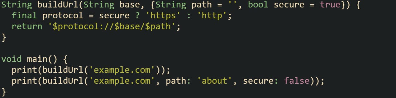 String buildUrl(String base, {String path = '', bool secure = true}) { final protocol = secure ? 'https' : 'http'; return '$protocol://$base/$path'; } void main() { print(buildUrl('example.com')); print(buildUrl('example.com', path: 'about', secure: false)); } String buildUrl(String base, {String path = '', bool secure = true}) { final protocol = secure ? 'https' : 'http'; return '$protocol://$base/$path'; } void main() { print(buildUrl('example.com')); print(buildUrl('example.com', path: 'about', secure: false)); }