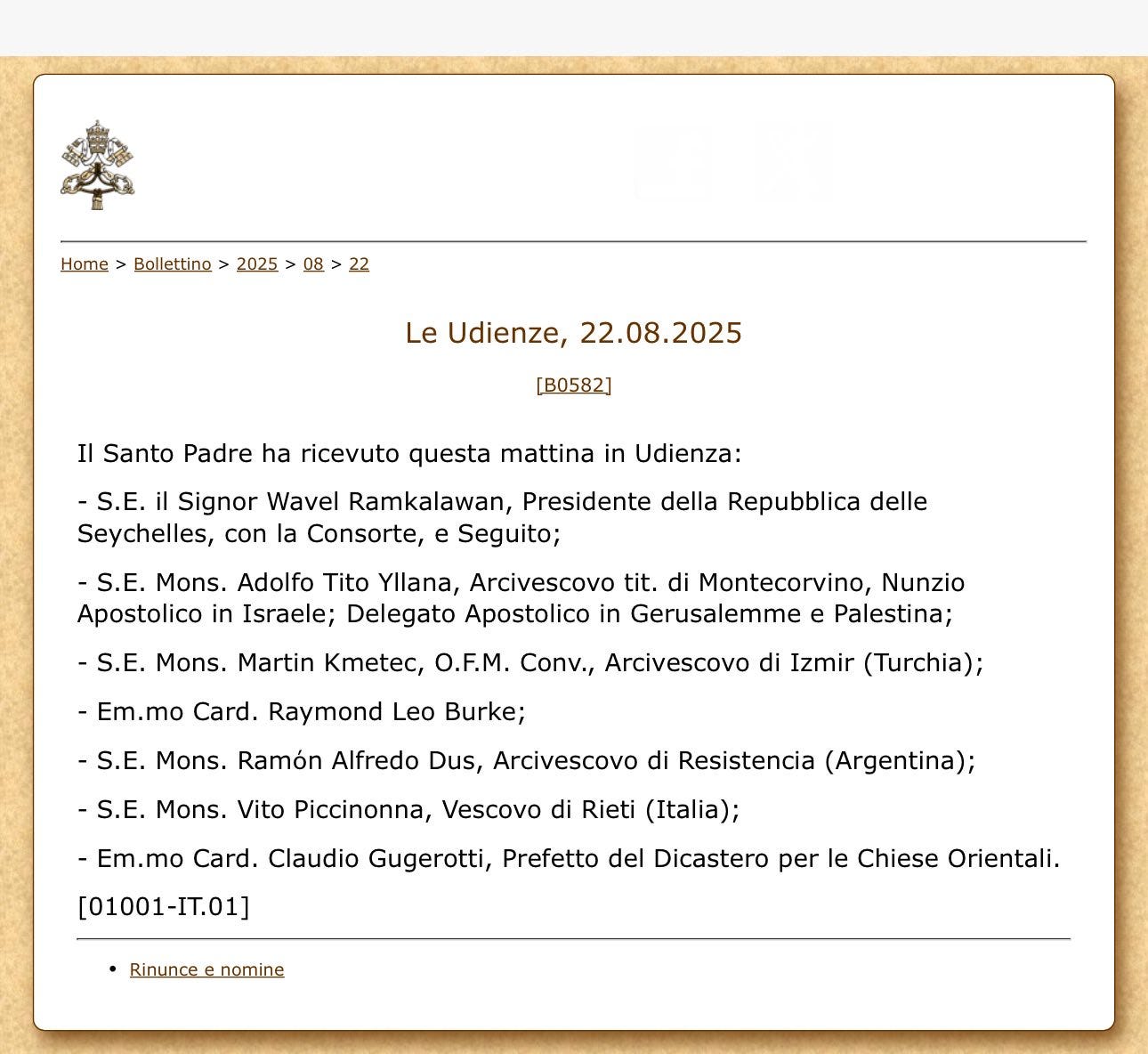May be an image of text that says "Home > Bollettino 2025 08 22 Le Udienze, 22.08.2025 [B0582] Il Santo Padre ha ricevuto questa mattina in Udienza: -S.E. il Signor Wavel Ramkalawan, Presidente della Repubblica delle Seychelles, con la Consorte, e Seguito; -S.E. Mons. Adolfo Tito Yllana, Arcivescovo tit. di Montecorvino, Nunzio Apostolico in Israele; Delegato Apostolico in Gerusalemme e Palestina; -S.E. Mons. Martin Kmetec, O.F.M. Conv., Arcivescovo di Izmir (Turchia); -Em.mo Card. Raymond Leo Burke; -S.E. Mons. Ramón Alfredo Dus, Arcivescovo di Resistencia (Argentina); -S.E. Mons. Vito Piccinonna, Vescovo di Rieti (Italia); -Em.mo Card. Claudio Gugerotti, Prefetto del Dicastero per le Chiese Orientali. [01001-IT.01] Rinunce nomine"