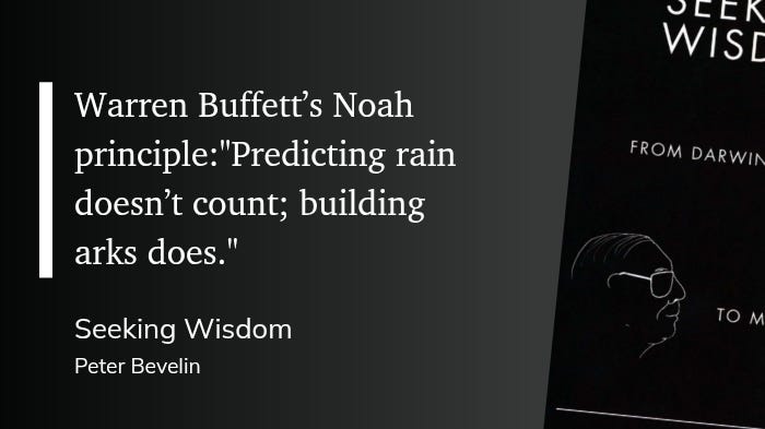"Warren Buffett's Noah principle: "Predicting rain doesn't count; building arks does." Seeking Wisdom Peter Bevelin"