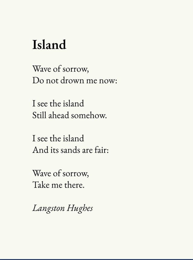 r/Poetry - Island Wave of sorrow; Do not drown me now: Isee the island Still ahead somehow Isee the island And its sands are fair: Wave of sorrow, Take me there. Langston Hughes