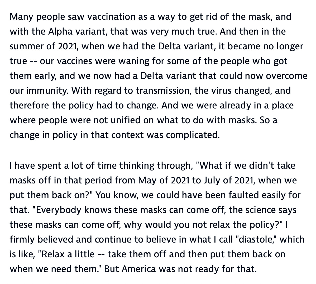 Many people saw vaccination as a way to get rid of the mask, and with the Alpha variant, that was very much true. And then in the summer of 2021, when we had the Delta variant, it became no longer true -- our vaccines were waning for some of the people who got them early, and we now had a Delta variant that could now overcome our immunity. With regard to transmission, the virus changed, and therefore the policy had to change. And we were already in a place where people were not unified on what to do with masks. So a change in policy in that context was complicated.  I have spent a lot of time thinking through, "What if we didn't take masks off in that period from May of 2021 to July of 2021, when we put them back on?" You know, we could have been faulted easily for that. "Everybody knows these masks can come off, the science says these masks can come off, why would you not relax the policy?" I firmly believed and continue to believe in what I call "diastole," which is like, "Relax a little -- take them off and then put them back on when we need them." But America was not ready for that.
