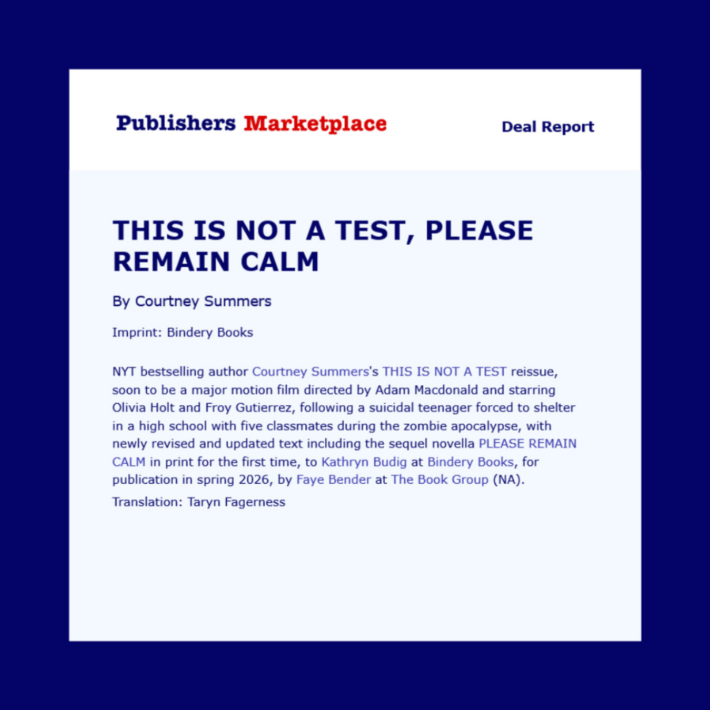  NYT bestselling author Courtney Summers's THIS IS NOT A TEST reissue, soon to be a major motion film directed by Adam Macdonald and starring Olivia Holt and Froy Gutierrez, following a suicidal teenager forced to shelter in a high school with five classmates during the zombie apocalypse, with newly revised and updated text including the sequel novella PLEASE REMAIN CALM in print for the first time, to Kathryn Budig at Bindery Books, for publication in spring 2026, by Faye Bender at The Book Group (NA). Translation: Taryn Fagerness