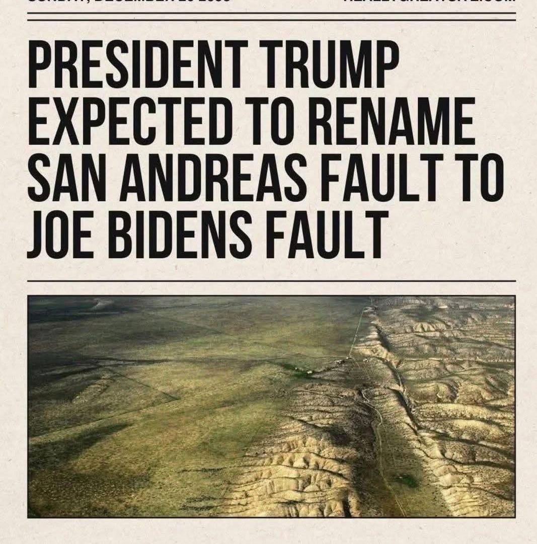 May be an image of text that says 'SUNDAY, DECEMBER 20 2055 BREAKING NEWS REALLYGREATSITE.COM PRESIDENT TRUMP EXPECTED TO RENAME SAN ANDREAS FAULT TO JOE BIDENS FAULT'
