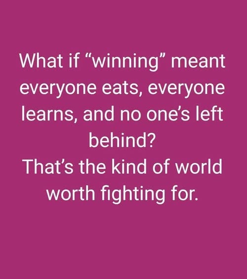 May be an image of text that says 'What if "winning" meant everyone eats, everyone learns, and no one's left behind? That's the kind of world worth fighting for.'