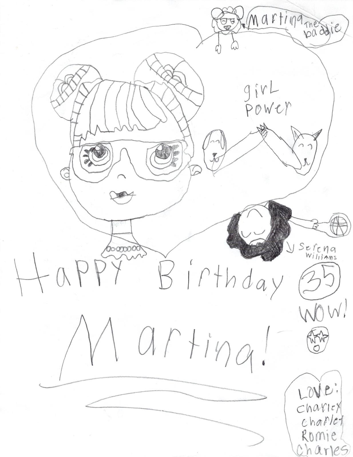 A hand-drawn birthday card features a large central portrait of a girl with big eyes, glasses, and hair styled in two buns. Surrounding the portrait are various doodles, including a small character labeled "Martina the baddie," a tennis player labeled "Serena Williams," and animals such as a dog and a cat. The phrase "Girl Power" is written near two animals high-fiving. The card prominently displays "Happy Birthday Martina!" in large, playful letters. To the side, a bubble contains "35 WOW!" with an excited face. The bottom right corner includes a message signed by "Charlie, Charlet, Romie, Charles." The drawing is done in pencil, giving it a hand-crafted and personal feel. A hand-drawn birthday card features a large central portrait of a girl with big eyes, glasses, and hair styled in two buns. Surrounding the portrait are various doodles, including a small character labeled "Martina the baddie," a tennis player labeled "Serena Williams," and animals such as a dog and a cat. The phrase "Girl Power" is written near two animals high-fiving. The card prominently displays "Happy Birthday Martina!" in large, playful letters. To the side, a bubble contains "35 WOW!" with an excited face. The bottom right corner includes a message signed by "Charlie, Charlet, Romie, Charles." The drawing is done in pencil, giving it a hand-crafted and personal feel.