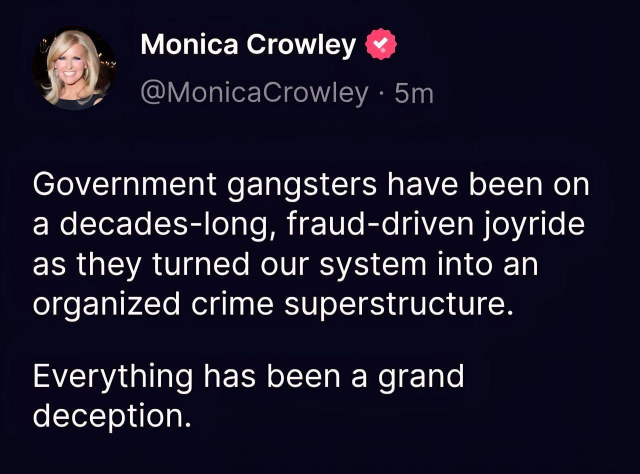 May be an image of text that says 'Monica Crowley @MonicaCrowley 5m Government gangsters have been on a decades-long, fraud-driven joyride as they turned our system into an organized crime superstructure. Everything has been a grand deception.' May be an image of text that says 'Monica Crowley @MonicaCrowley 5m Government gangsters have been on a decades-long, fraud-driven joyride as they turned our system into an organized crime superstructure. Everything has been a grand deception.'