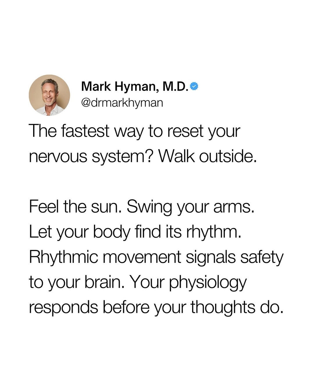 May be an image of 1 person and text that says "Mark Hyman, M.D. @drmarkhyman The fastest way to reset your nervous system? Walk outside. Feel the sun. Swing your arms. Let your body find its rhythm. Rhythmic movement signals safety to your brain. Your physiology responds before your thoughts do."