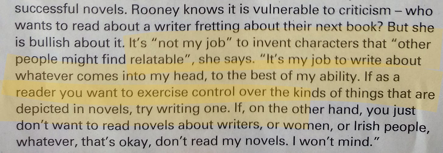 "Rooney knows it is vulnerable to criticism - who wants to read about a writer fretting about their next book? But she is bullish about it. It's "not my job" to invent characters that "other people might find relatable", she says. "It's my job to write about whatever comes into my head, to the best of my ability. If as a reader you want to exercise control over the kinds of things that are depicted in novels, try writing one. If, on the other hand, you just don't want to read novels about writers, or women, or Irish people, whatever, that's okay, don't read my novels. I won't mind." "Rooney knows it is vulnerable to criticism - who wants to read about a writer fretting about their next book? But she is bullish about it. It's "not my job" to invent characters that "other people might find relatable", she says. "It's my job to write about whatever comes into my head, to the best of my ability. If as a reader you want to exercise control over the kinds of things that are depicted in novels, try writing one. If, on the other hand, you just don't want to read novels about writers, or women, or Irish people, whatever, that's okay, don't read my novels. I won't mind."