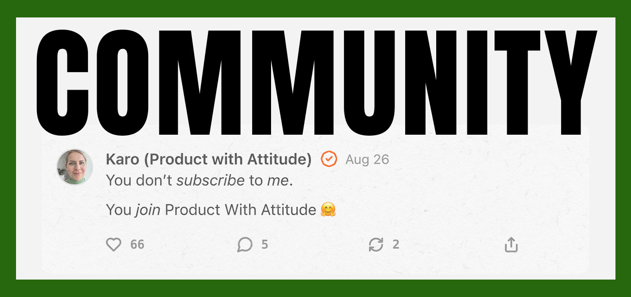 Substack community post by Karo Zieminski, creator of Product With Attitude, featuring a bold black âCOMMUNITYâ headline on a white background with green frame. The post reads: âYou donât subscribe to me. You join Product With Attitude,â emphasizing community over audience, with visible likes, comments, and engagement metrics from the Product With Attitude Substack publication. Substack community post by Karo Zieminski, creator of Product With Attitude, featuring a bold black âCOMMUNITYâ headline on a white background with green frame. The post reads: âYou donât subscribe to me. You join Product With Attitude,â emphasizing community over audience, with visible likes, comments, and engagement metrics from the Product With Attitude Substack publication.