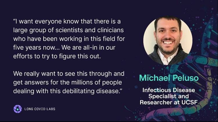 UCSF Infectious Disease Specialist & Researcher at UCSF: "“I want everyone know that there is a large group of scientists and clinicians who have been working in this field for five years now….  we are all-in in our efforts to try to figure this out.   We really want to see this through and get answers for the millions of people dealing with this debilitating disease.”