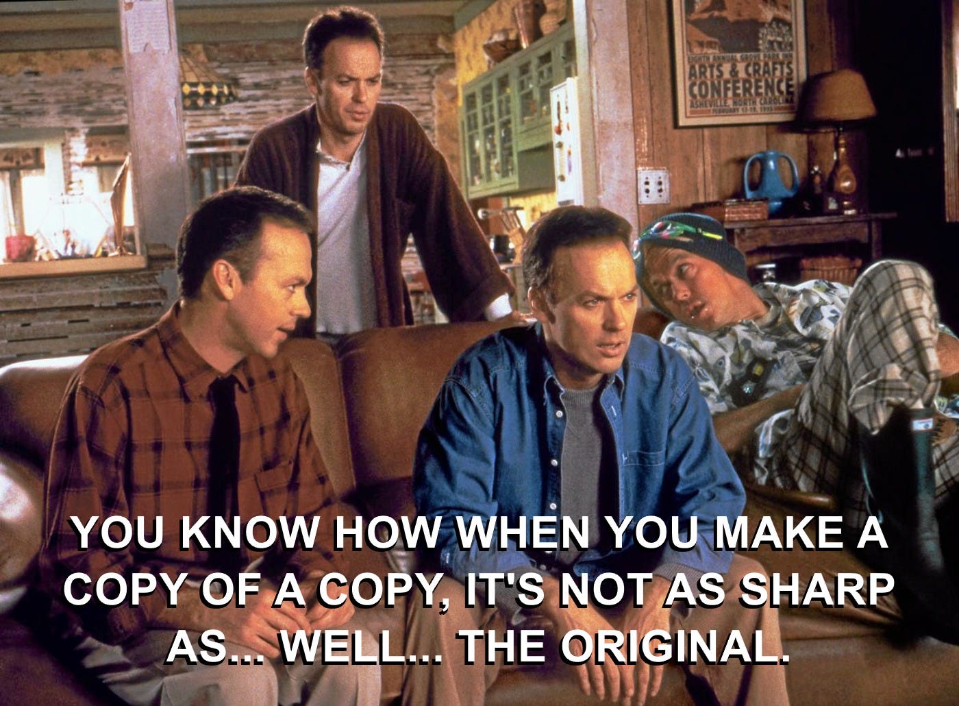 Many Michael Keaton's in Multiplicity movie: You know how when you make a copy of a copy it's not as sharp as... well... the original. Many Michael Keaton's in Multiplicity movie: You know how when you make a copy of a copy it's not as sharp as... well... the original.