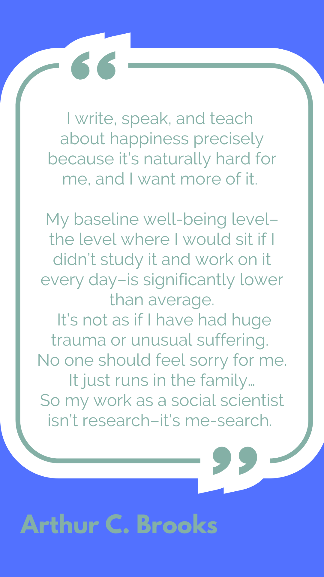 "I write, speak, and teach about happiness precisely because it’s naturally hard for me, and I want more of it. My baseline well-being level–the level where I would sit if I didn’t study it and work on it every day–is significantly lower than average. It’s not as if I have had huge trauma or unusual suffering. No one should feel sorry for me. It just runs in the family…So my work as a social scientist isn’t research–it’s me-search," said Arthur C. Brooks.