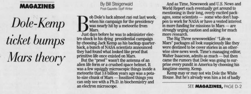 By Bill Steigerwald Post-Gazette Staff Writer Dole-Kemp ticket bumps Mars theory ob Dole's luck almost ran out last week, B was when Mars. his nearly hit campaign by a for meteorite the from presidency Just days before he was to administer electro-shock to his dying presidential campaign by choosing Jack Kemp as his backup quarterback, a bunch of NASA scientists announced they had found what looked like proof that primitive life once existed on Mars. But the "proof" wasn't the antenna of an alien life form or a crushed space helmet. It was a few squiggly microscopic things inside a meteorite that 3.6 billion years ago was a potato-size chunk of Mars - fossilized things you can only see with a Ph.D. in biochemistry and an electron microscope. And as Time, Newsweek and U.S. News and World Report each eventually get around to mentioning in their long, overly excited packages, some scientists - some who don't happen to work for NASA or have a vested interest in more funding for missions to Mars - are strongly urging caution and asking for much more research. The Big Three newsweeklies' "Life on Mars" packages all look suspiciously like they were destined to be cover stories in an otherwise slow-news week. Time's managing editor, Walter Isaacson, admits as much - but then came the rumors that Dole was going to surprise every pundit in America by choosing his longtime enemy, Kemp. Kemp may or may not win Dole the White House. But he's already won him a lot of badly SEE MAGAZINES, PAGE D-2