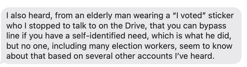 I also heard, from an elderly man wearing a “I voted” sticker who I stopped to talk to on the Drive, that you can bypass line if you have a self-identified need, which is what he did, but no one, including many election workers, seem to know about that based on several other accounts I’ve heard. 