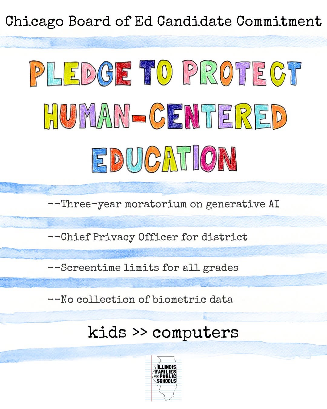 May be an image of child and text that says 'Chicago Board of Ed Candidate Commitment PLEDGE TO PROTECT HUMAN- HUMAN-CENTERED EDUCATION --Three-year moratorium on generative AI --Chief Privacy Officer for district --Screentime limits for all grades --No collection of biometric data kids >> computers ILLINOIS FANILIE IR:PUBLIC PURLH SCHOOLS'