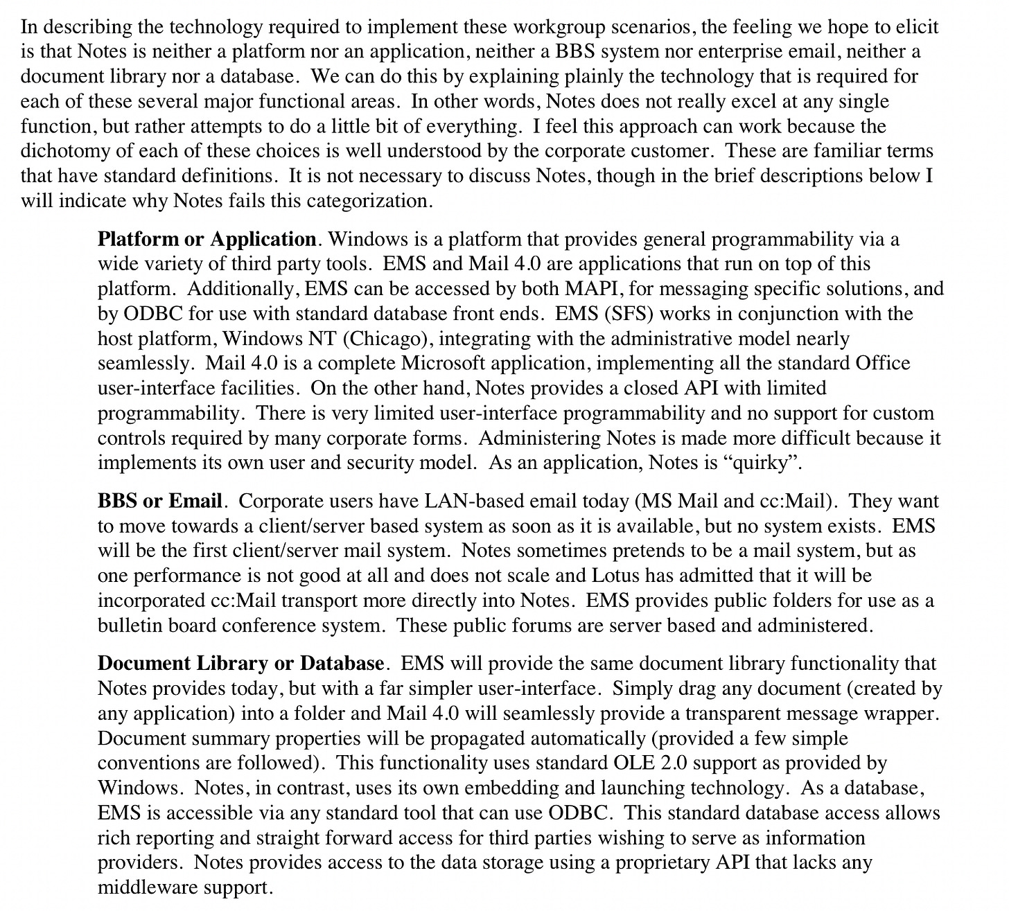 In describing the technology required to implement these workgroup scenarios, the feeling we hope to elicit is that Notes is neither a platform nor an application, neither a BBS system nor enterprise email, neither a document library nor a database. We can do this by explaining plainly the technology that is required for each of these several major functional areas. In other words, Notes does not really excel at any single function, but rather attempts to do a little bit of everything. I feel this approach can work because the dichotomy of each of these choices is well understood by the corporate customer. These are familiar terms that have standard definitions. It is not necessary to discuss Notes, though in the brief descriptions below I will indicate why Notes fails this categorization. Platform or Application. Windows is a platform that provides general programmability via a wide variety of third party tools. EMS and Mail 4.0 are applications that run on top of this platform. Additionally, EMS can be accessed by both MAPI, for messaging specific solutions, and by ODBC for use with standard database front ends. EMS (SFS) works in conjunction with the host platform, Windows NT (Chicago), integrating with the administrative model nearly seamlessly. Mail 4.0 is a complete Microsoft application, implementing all the standard Office user-interface facilities. On the other hand, Notes provides a closed API with limited programmability. There is very limited user-interface programmability and no support for custom controls required by many corporate forms. Administering Notes is made more difficult because it implements its own user and security model. As an application, Notes is "quirky? BBS or Email. Corporate users have LAN-based email today (MS Mail and cc:Mail). They want to move towards a client/server based system as soon as it is available, but no system exists. EMS will be the first client/server mail system. Notes sometimes pretends to be a mail system, but as one performance is not good at all and does not scale and Lotus has admitted that it will be incorporated cc:Mail transport more directly into Notes. EMS provides public folders for use as a bulletin board conference system. These public forums are server based and administered Document Library or Database. EMS will provide the same document library functionality that Notes provides today, but with a far simpler user-interface. Simply drag any document (created by any application) into a folder and Mail 4.0 will seamlessly provide a transparent message wrapper. Document summary properties will be propagated automatically (provided a few simple conventions are followed). This functionality uses standard OLE 2.0 support as provided by Windows. Notes, in contrast, uses its own embedding and launching technology. As a database, EMS is accessible via any standard tool that can use ODBC. This standard database access allows rich reporting and straight forward access for third parties wishing to serve as information providers. Notes provides access to the data storage using a proprietary API that lacks any middleware support.