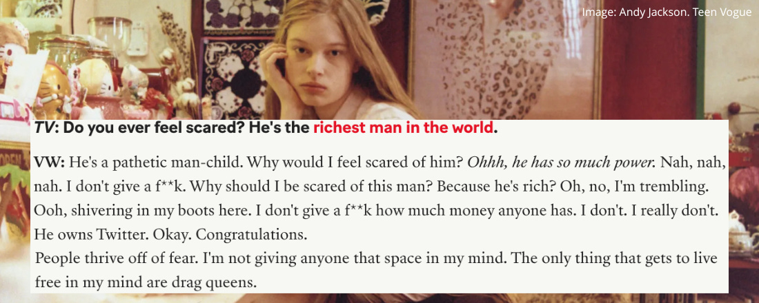 A picture of a white teenage girl with long blonde hair and a piercing stare. She is sitting in a pink and red dressing room. Overlaid on top of the image is a question and answer from Teen Vogue which reads. TV: Do you ever feel scared? he’s the richest man in the world. VW: He’s a pathetic man-child. Why would I feel scared of him? (in italics) Ohhh, he has so much power. Nah, nah, nah. I don’t give a fuck. Why should I be scared of this man? Because he’s rich? Oh, no, I’m trembling. Ooh, shivering in my boots here. I don’t give a fuck how much money anyone has. I don’t. I really don’t. He owns twitter. Okay. Congratulations. People thrive off of fear. I’m not giving anyone that space in my mind. The only thing that gets to live free in my mind are drag queens. 