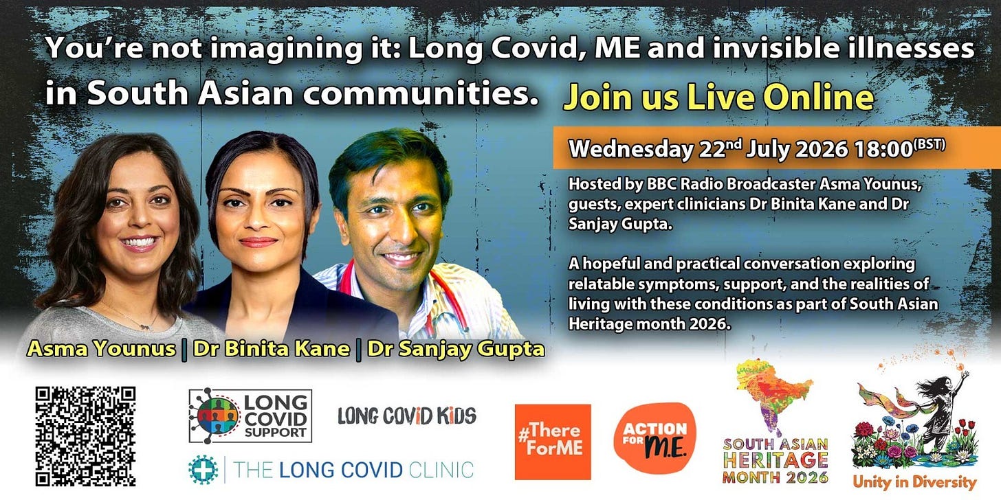 Event graphic: "You're not imagining it: Long Covid, ME and invisible illnesses in South Asian communities. Join us live online, Wednesday 22 July 2026, 18:00 BST." Photos of host, BBC radio broadcaster Asma Younus, and guest clinicians Dr Binita Kane and Dr Sanjay Gupta, described as "a hopeful and practical conversation exploring relatable symptoms, support, and the realities of living with these conditions as part of South Asian Heritage Month 2026." Logos of supporting organisations: Long Covid Support, Long Covid Kids, The Long Covid Clinic, #ThereForME, Action for ME, South Asian Heritage Month 2026, and Unity in Diversity, plus a QR code for registration. Event graphic: "You're not imagining it: Long Covid, ME and invisible illnesses in South Asian communities. Join us live online, Wednesday 22 July 2026, 18:00 BST." Photos of host, BBC radio broadcaster Asma Younus, and guest clinicians Dr Binita Kane and Dr Sanjay Gupta, described as "a hopeful and practical conversation exploring relatable symptoms, support, and the realities of living with these conditions as part of South Asian Heritage Month 2026." Logos of supporting organisations: Long Covid Support, Long Covid Kids, The Long Covid Clinic, #ThereForME, Action for ME, South Asian Heritage Month 2026, and Unity in Diversity, plus a QR code for registration.