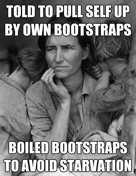 This is a black and white picture of a woman and her two kids, appearing to be from the great depression.  Her two children are huddled against her crying while she looks forward in a stoic and pensive manner.  It says "Told to pull self up by own bootstraps" on the top and "Boiled bootstraps to avoid starvation" on the bottom.