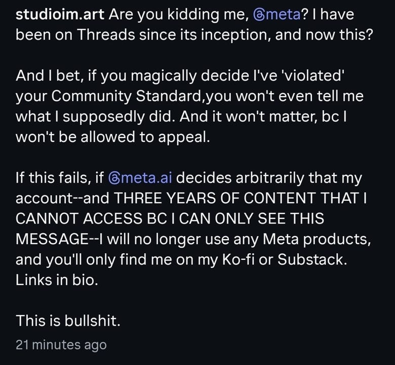 Are you kidding me, @Meta? I have been on Threads since its inception, and now this?  And I bet, if you magically decide I've 'violated' your Community Standard, you won't even tell me what I supposedly did. And it won't matter bc I won't be allowed to appeal.  If this fails, if @meta.ai decides that my account--AND THREE YEARS OF CONTENT I CANNOT ACCESS BC I ONLY SEE THIS MESSAGE--I will no longer use any Meta products, and you'll only find me on my Ko‑fi and substack. Links in bio.  This is bullshit.