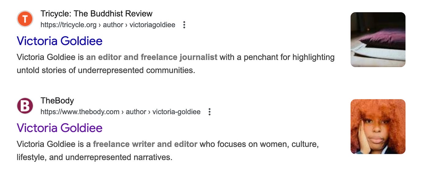Results of a google search showing two articles by Victoria Goldiee, the first for Ticycle the Buddhist Review (showing a picture of a purple prayer cushion) the other for The Body showing a picture of a Black woman with orange hair with her hand on the side of her face. Both of the text say a variation on “Victoria Goldiee is an editor and freelance journalist who focuses on women, culture, lifestyle, and underrepresented narratives.”