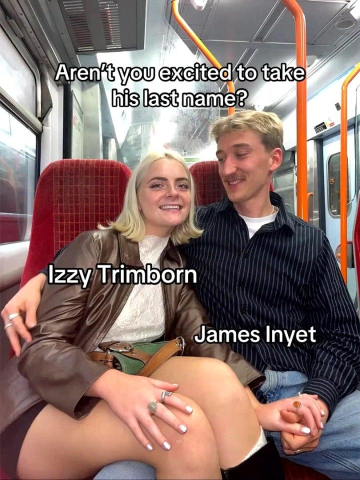 Screenshot of a couple on a train; text overlay asks if the woman is excited to take her fiancé's last name, and shows their names, Izzy Trimborn and James Inyet. Screenshot of a couple on a train; text overlay asks if the woman is excited to take her fiancé's last name, and shows their names, Izzy Trimborn and James Inyet.