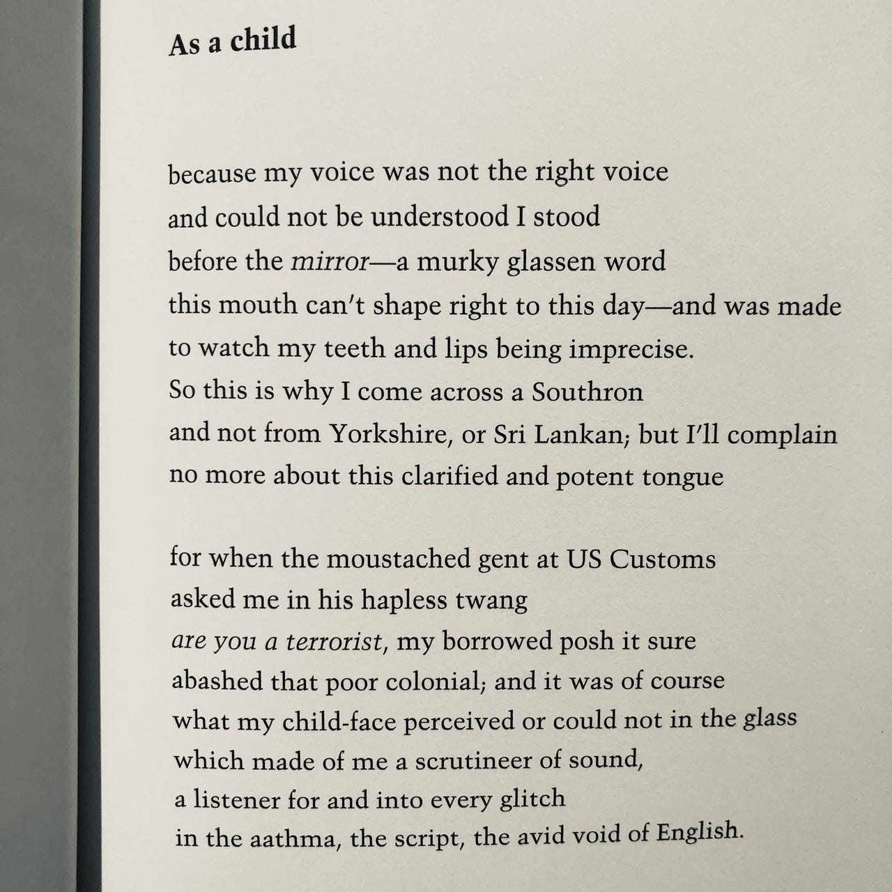 As a child  because my voice was not the right voice and could not be understood I stood before the mirror — a murky glassen word this mouth can’t shape right to this day — and was made to watch my teeth and lips being imprecise. So this is why I come across a Southron and not from Yorkshire, or Sri Lankan; but I’ll complain no more about this clarified and potent tongue  for when the moustached gent at US Customs asked me in his hapless twang are you a terrorist, my borrowed posh it sure abashed that poor colonial; and it was of course what my child-face perceived or could not in the glass which made of me a scrutineer of sound, a listener for and into every glitch in the aathma, the script, the avid void of English.