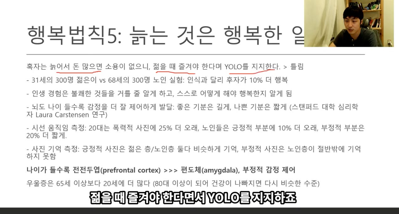 행복법칙5: 늙는 것은 행복한 일 // 
혹자는 늙어서 돈 많으면 소용이 없으니, 젊을 때 즐겨야 한다며 YOLO를 지지하다. > 틀림 
- 31세의 300명 젊은이 vs 68세의 300명 노인 실험: 인식과 달리 후자가 10% 더 행복 
- 인생 경험은 불쾌한 것들을 거를 줄 알게 하고, 스스로 어떻게 해야 행복한지 알게 됨 
- 되도 나이 들수록 감정을 더 잘 제어하게 발달. 좋은 기분은 길게, 나쁜 기분은 짧게 (스탠피드 대학 심리학 
자 Laura Carstensen 연구) 
- 시선 움직임 측정: 20대는 폭력적 사진에 25% 더 오래, 노인들은 긍정적 부분에 1096 더 오래, 부정적 부분은 
20% 더 짧게. 
- 사진 기억 측정: 긍정적 사진은 젊은 층/노인층 둘다 비슷하게 기억, 부정적 사진은 노인층이 절반밖에 기억 
하지 못함 
나이가 들수록 전전두엽(prefrontal cortex) >>> 편도Rl(amygdala), 부정적 감정 제어 
우울증은 65세 이상보다 20세에 더 많다 (80대 이상이 되어 건강이 나빠지면 다시 비슷한 수준) 
젊을 때 즐겨야 한다면서 YOLO를 지,지하죠 