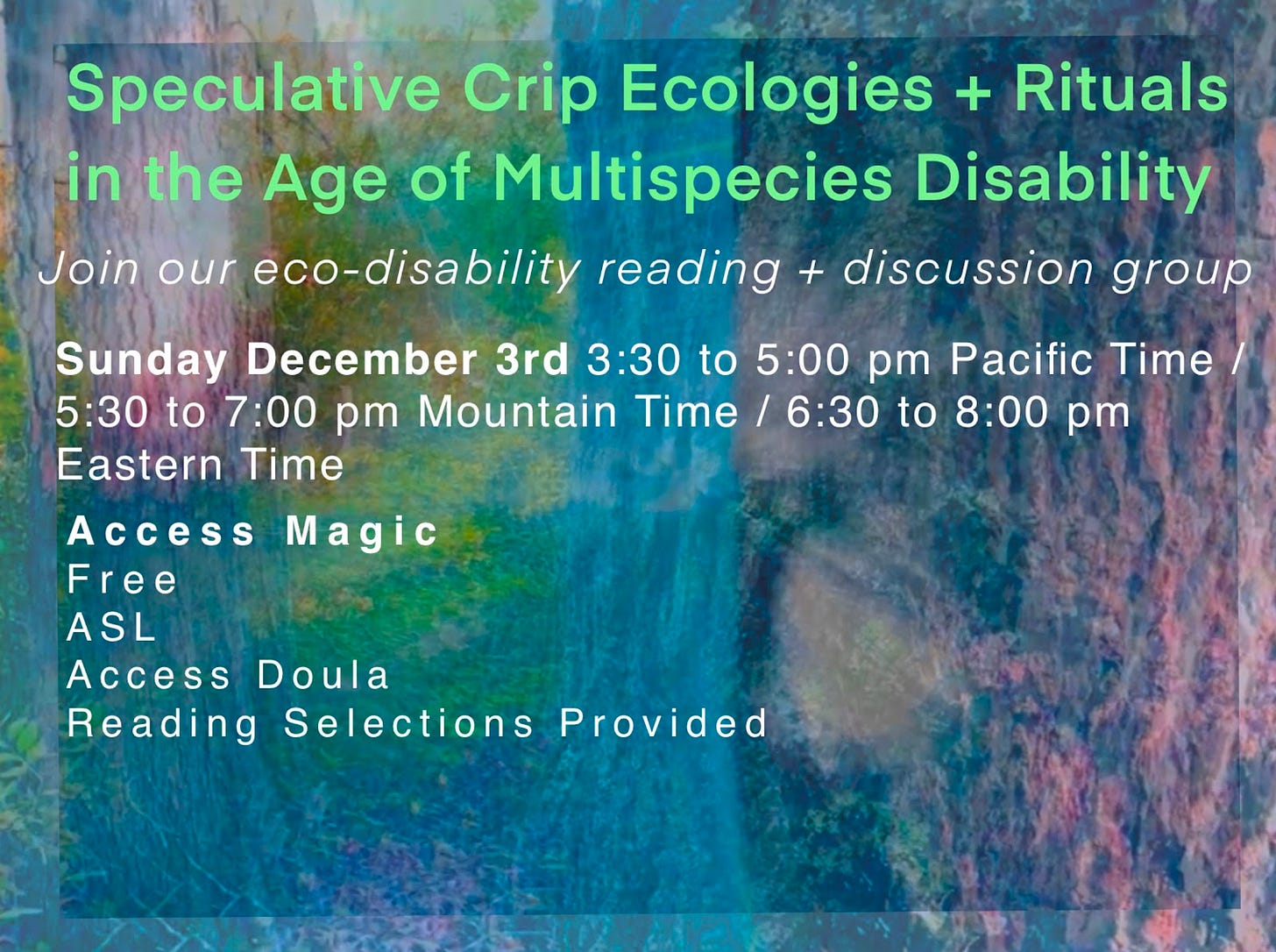 2 images of a neon colored forest sit on top of each other. The background image is lighter and makes a frame around the smaller, vibrating neon forest. The forest is highly textured with hot pink, super bright blue and green trees, plants and tree bark. Large green letters say: Speculative Crip Ecologies + Rituals in the Age of Multispecies Disablement. White italicized letters below say: Join our eco-disability reading + discussion group. Non italicized white letters follow: Sunday December 3rd 3:30 to 5:00 pm Pacific Time / 4:30 to 6:00 pm Mountain Time / 6:30 to 8:00 pm Eastern Time. Access Magic Free, ASL, Access Doula, Reading Selections Provided.