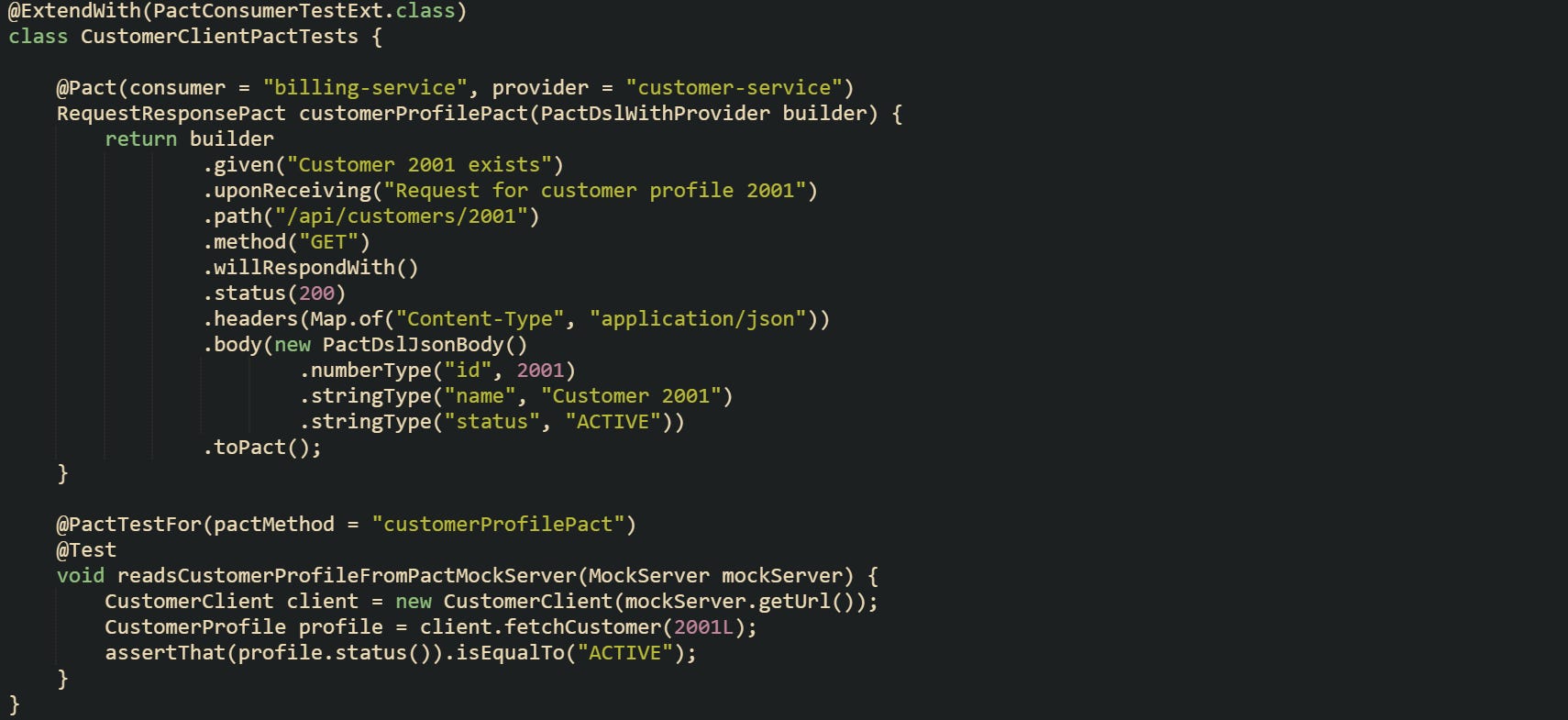 @ExtendWith(PactConsumerTestExt.class) class CustomerClientPactTests { @Pact(consumer = "billing-service", provider = "customer-service") RequestResponsePact customerProfilePact(PactDslWithProvider builder) { return builder .given("Customer 2001 exists") .uponReceiving("Request for customer profile 2001") .path("/api/customers/2001") .method("GET") .willRespondWith() .status(200) .headers(Map.of("Content-Type", "application/json")) .body(new PactDslJsonBody() .numberType("id", 2001) .stringType("name", "Customer 2001") .stringType("status", "ACTIVE")) .toPact(); } @PactTestFor(pactMethod = "customerProfilePact") @Test void readsCustomerProfileFromPactMockServer(MockServer mockServer) { CustomerClient client = new CustomerClient(mockServer.getUrl()); CustomerProfile profile = client.fetchCustomer(2001L); assertThat(profile.status()).isEqualTo("ACTIVE"); } } @ExtendWith(PactConsumerTestExt.class) class CustomerClientPactTests { @Pact(consumer = "billing-service", provider = "customer-service") RequestResponsePact customerProfilePact(PactDslWithProvider builder) { return builder .given("Customer 2001 exists") .uponReceiving("Request for customer profile 2001") .path("/api/customers/2001") .method("GET") .willRespondWith() .status(200) .headers(Map.of("Content-Type", "application/json")) .body(new PactDslJsonBody() .numberType("id", 2001) .stringType("name", "Customer 2001") .stringType("status", "ACTIVE")) .toPact(); } @PactTestFor(pactMethod = "customerProfilePact") @Test void readsCustomerProfileFromPactMockServer(MockServer mockServer) { CustomerClient client = new CustomerClient(mockServer.getUrl()); CustomerProfile profile = client.fetchCustomer(2001L); assertThat(profile.status()).isEqualTo("ACTIVE"); } }