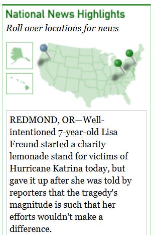 [Image shows a satirical news widget titled "National News Highlights" with subtitle "Roll over locations for news" featuring a map of the United States with location markers] REDMOND, OR—Well-intentioned 7-year-old Lisa Freund started a charity lemonade stand for victims of Hurricane Katrina today, but gave up after she was told by reporters that the tragedy's magnitude is such that her efforts wouldn't make a difference. DELBARTON, WV—A reported bear sighting in the area did nothing to convince residents of this small West Virginia town that there are such things as bears. DANBURY, CT—Morbidly obese Siamese twins Bill and Harry Schemke, who recently underwent complicated and protracted surgical separation procedures, finally left the hospital Monday to return home and watch TV from opposite ends of the couch.