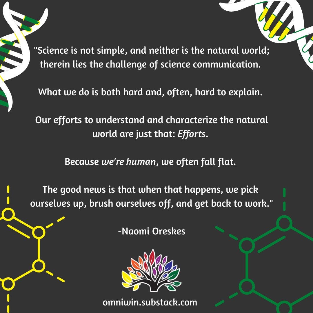 “Science is not simple and neither is the natural world.  Therein lies the challenge of science communication. What we do is both hard and often hard to. Our efforts to understand and characterize the national world are just that efforts, and because we're human, we often fall flat. The good news is that when that happens, we pick ourselves up, brush ourselves off, and get back to work.”