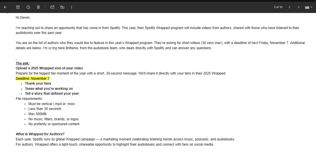 an email that reads: Hi Devon,     I’m reaching out to share an opportunity that has come in from Spotify. This year, their Spotify Wrapped program will include videos from authors, shared with those who have listened to their audiobooks over this past year.     You are on the list of authors who they would like to feature in this year’s Wrapped program. They’re asking for short videos (30 secs max), with a deadline of next Friday, November 7. Additional details are below. I’m cc’ing here Brittanie, from the audiobook team, who deals directly with Spotify and can answer any questions.        The ask:  Upload a 2025 Wrapped end-of-year video  Prepare for the biggest fan moment of the year with a short, 30-second message. We'll share it directly with your fans in their 2025 Wrapped.  Deadline: November 7   Thank your fans Tease what you're working on Tell a story that defined your year File requirements:  Must be vertical (.mp4 or .mov) Less than 30 seconds Max 500MB No music, filters, brands, or logos No profanity or sponsored content    What Is Wrapped for Authors?  Each year, Spotify runs its global Wrapped campaign — a marketing moment celebrating listening trends across music, podcasts, and audiobooks.  For authors, Wrapped offers a light-touch, shareable opportunity to highlight their audiobooks and connect with fans on social media.   