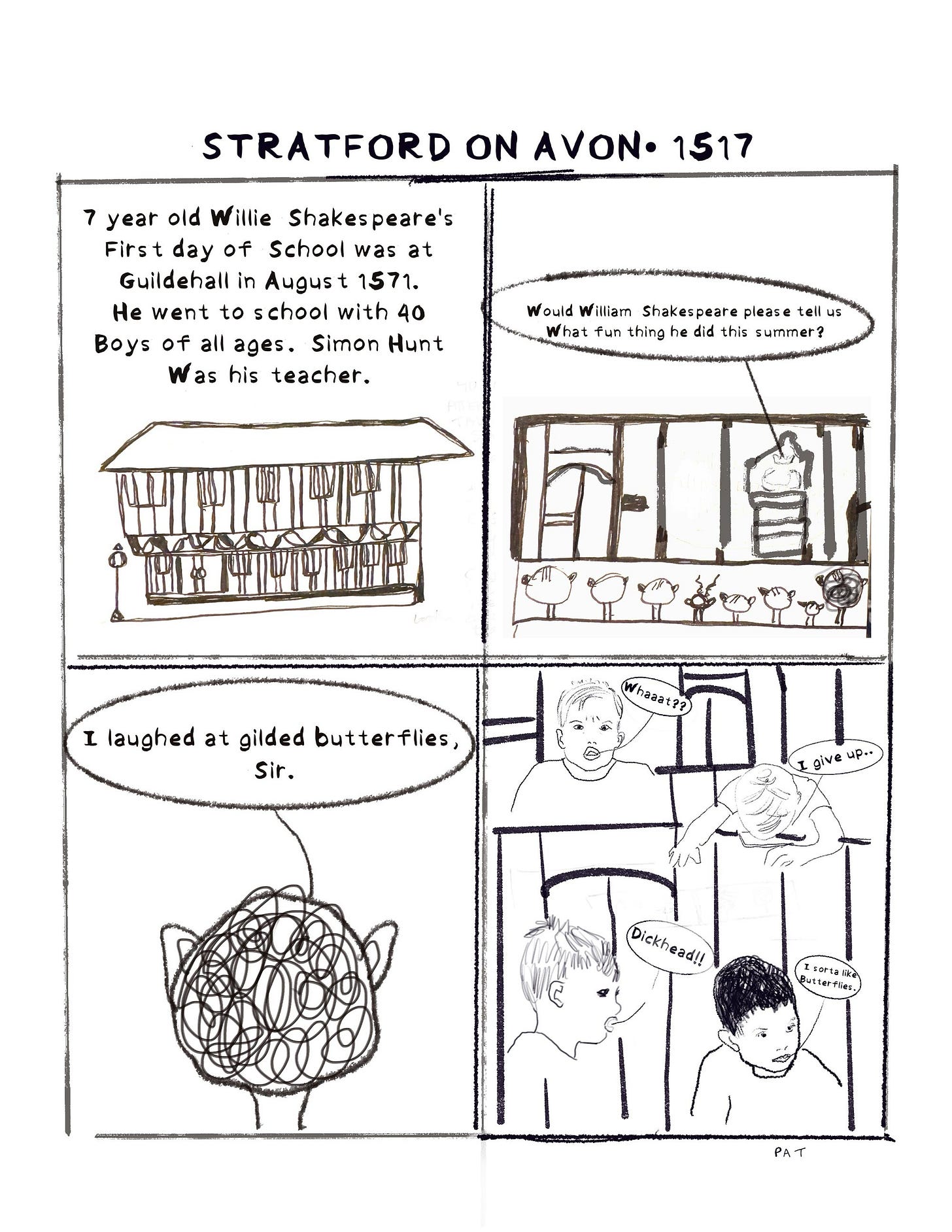 Pat Coakley, black and white diary comic. Panel 1 text reads: “7 year old Willie Shakespeare’s first day of school was at Guildehall in August 1571. He went to a school with 40 boys of all ages. Simon Hunt was his teacher.” Panel 2 text reads: “ Would William Shakespeare please tell us what fun thing he did this summer?” Panel 3 text reads: “ I laughed at gilded butterflies sir.” Panel 4 text reads: “whaaat? I give up…. Dickhead? I sorta like butterflies.” 