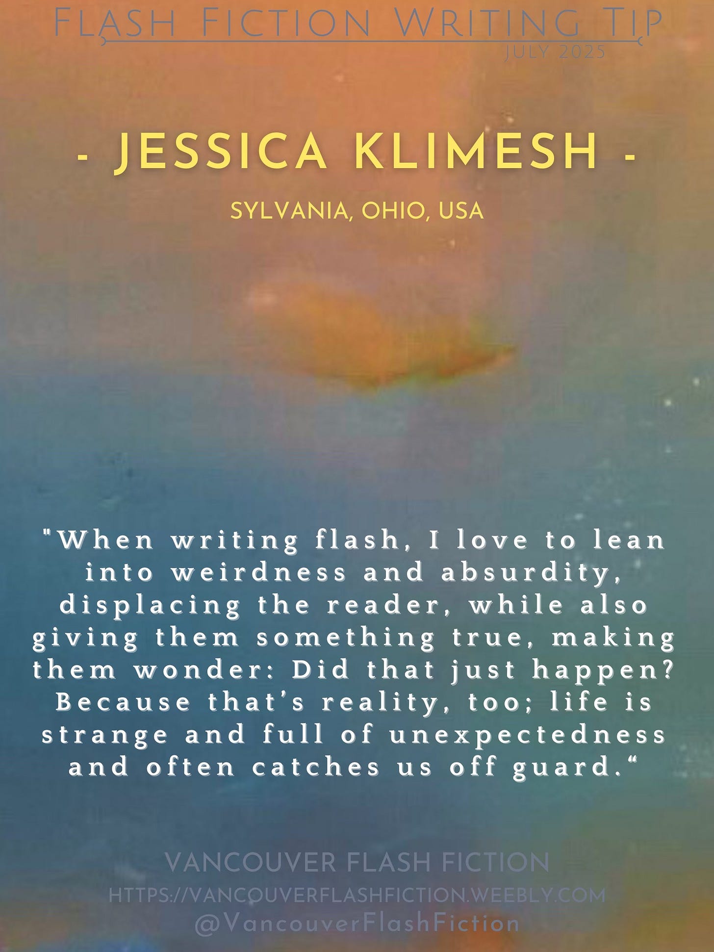 May be an image of text that says 'FLASH FICTION WRITING TIP JULY 2025 JESSICA KLIMESH SYLVANIA, OHIO, SYLVANIA,OHIO,USA USA "When writing flash, Ilove to lean into weirdness and absurdity, displacing the reader, while also giving them something true, making them wonder: Did that just happen? Because that's reality, too; life is strange and full of unexpectedness and often catches us off guard.' VANCOUVER FLASH FICTION HPS/VANCOUVERFLASHFICTION/W IRS/NANCPUVERFLASHFCTIONIWEBLCOM SHFIC @VancouverFlashFiction' May be an image of text that says 'FLASH FICTION WRITING TIP JULY 2025 JESSICA KLIMESH SYLVANIA, OHIO, SYLVANIA,OHIO,USA USA "When writing flash, Ilove to lean into weirdness and absurdity, displacing the reader, while also giving them something true, making them wonder: Did that just happen? Because that's reality, too; life is strange and full of unexpectedness and often catches us off guard.' VANCOUVER FLASH FICTION HPS/VANCOUVERFLASHFICTION/W IRS/NANCPUVERFLASHFCTIONIWEBLCOM SHFIC @VancouverFlashFiction'