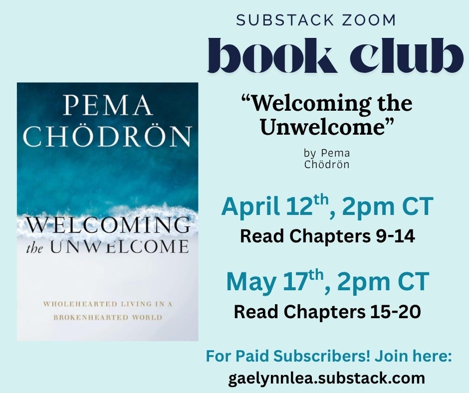 A sea green graphic to advertise for the Substack Zoom Book Club. There is a cover of Pema Chödrönâs book on the left-hand side, titled "Welcoming the Unwelcome". The text reads: Substack Zoom Book Club / "Welcoming the Unwelcome" by Pema Chödrön. Next session: April 12th at 2pm CT, Read Chapters 9-14. Last session: May 17th at 2pm CT, Read Chapters 15-20. For Paid Subscribers! Join here: gaelynnlea.substack.com A sea green graphic to advertise for the Substack Zoom Book Club. There is a cover of Pema Chödrönâs book on the left-hand side, titled "Welcoming the Unwelcome". The text reads: Substack Zoom Book Club / "Welcoming the Unwelcome" by Pema Chödrön. Next session: April 12th at 2pm CT, Read Chapters 9-14. Last session: May 17th at 2pm CT, Read Chapters 15-20. For Paid Subscribers! Join here: gaelynnlea.substack.com