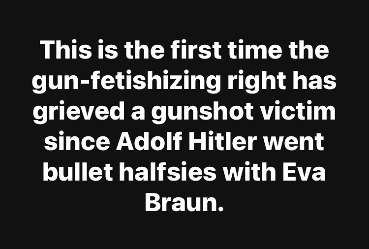 May be an image of text that says 'This is the first time the gun-fetishizing right has grieved a gunshot victim since Adolf Hitler went bullet halfsies with Eva Braun.'