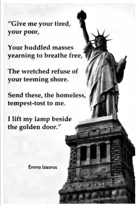 May be an image of the Statue of Liberty and text that says '"Give me your tired, your poor, masses Your huddled yearning to breathe free, The wretched refuse of your teeming shore. Send these, the homeless, tempest-tost to me. I lift my lamp beside the golden door." EmmaLazarus Emma Lazarus'