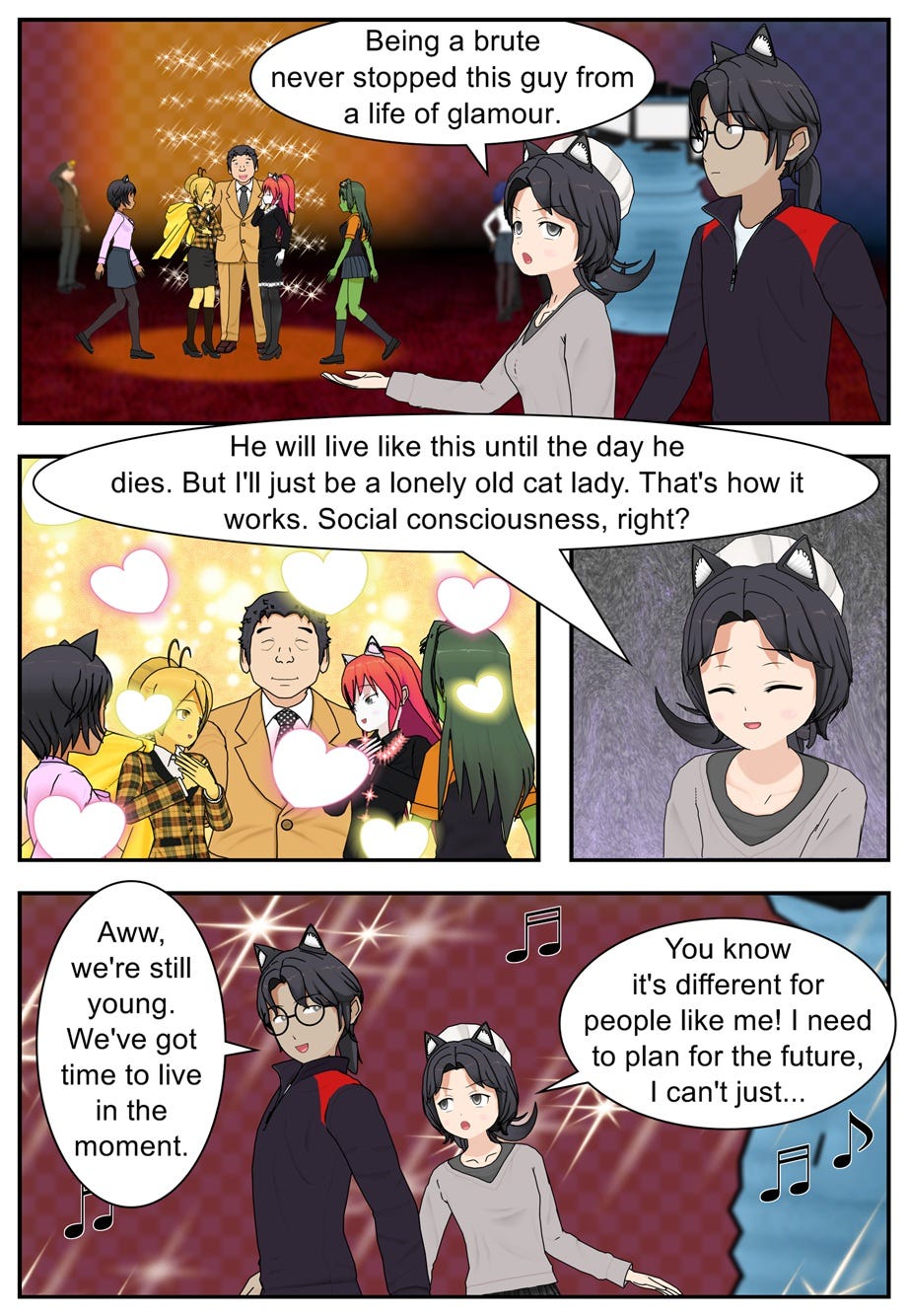 Being a brute never stopped this guy from a life of glamour. He will live like this until the day he dies. But I'll just be a lonely old cat lady. That's how it works. Social consciousness, right? Aww, we're still young. We've got time to live in the moment. You know it's different for people like me! I need to plan for the future, I can't just...