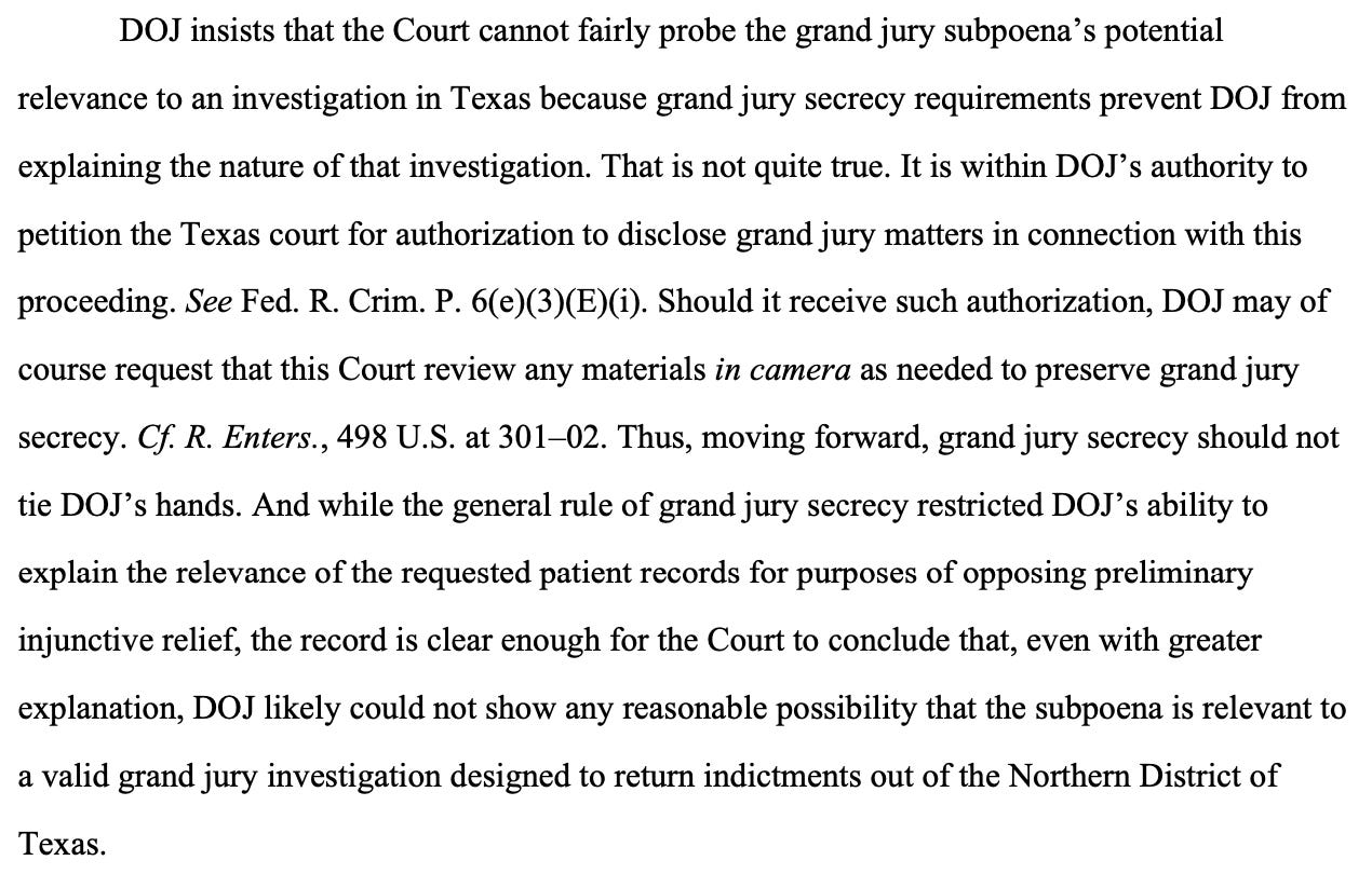 DOJ insists that the Court cannot fairly probe the grand jury subpoena’s potential relevance to an investigation in Texas because grand jury secrecy requirements prevent DOJ from explaining the nature of that investigation. That is not quite true. It is within DOJ’s authority to petition the Texas court for authorization to disclose grand jury matters in connection with this proceeding. See Fed. R. Crim. P. 6(e)(3)(E)(i). Should it receive such authorization, DOJ may of course request that this Court review any materials in camera as needed to preserve grand jury secrecy. Cf. R. Enters., 498 U.S. at 301–02. Thus, moving forward, grand jury secrecy should not tie DOJ’s hands. And while the general rule of grand jury secrecy restricted DOJ’s ability to explain the relevance of the requested patient records for purposes of opposing preliminary injunctive relief, the record is clear enough for the Court to conclude that, even with greater explanation, DOJ likely could not show any reasonable possibility that the subpoena is relevant to a valid grand jury investigation designed to return indictments out of the Northern District of Texas. DOJ insists that the Court cannot fairly probe the grand jury subpoena’s potential relevance to an investigation in Texas because grand jury secrecy requirements prevent DOJ from explaining the nature of that investigation. That is not quite true. It is within DOJ’s authority to petition the Texas court for authorization to disclose grand jury matters in connection with this proceeding. See Fed. R. Crim. P. 6(e)(3)(E)(i). Should it receive such authorization, DOJ may of course request that this Court review any materials in camera as needed to preserve grand jury secrecy. Cf. R. Enters., 498 U.S. at 301–02. Thus, moving forward, grand jury secrecy should not tie DOJ’s hands. And while the general rule of grand jury secrecy restricted DOJ’s ability to explain the relevance of the requested patient records for purposes of opposing preliminary injunctive relief, the record is clear enough for the Court to conclude that, even with greater explanation, DOJ likely could not show any reasonable possibility that the subpoena is relevant to a valid grand jury investigation designed to return indictments out of the Northern District of Texas.