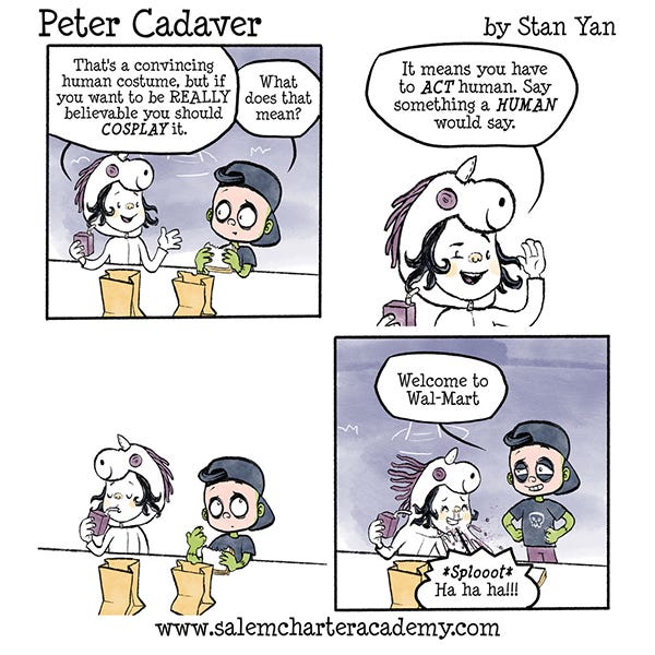 Belanie the witch and Peter cadaver are eating lunch in the cafeteria in halloween costumes. Belanie is a unicorn and Peter is dress up as a human. Belanie says he should cosplay to make it really believable. Peter asks Belanie what cosplay means. Belanie explains that cosplay is when you act like the character you are dressed up as. Peter says, “Welcome to Wal-mart.” Belanie laughs so much she spits her milk.