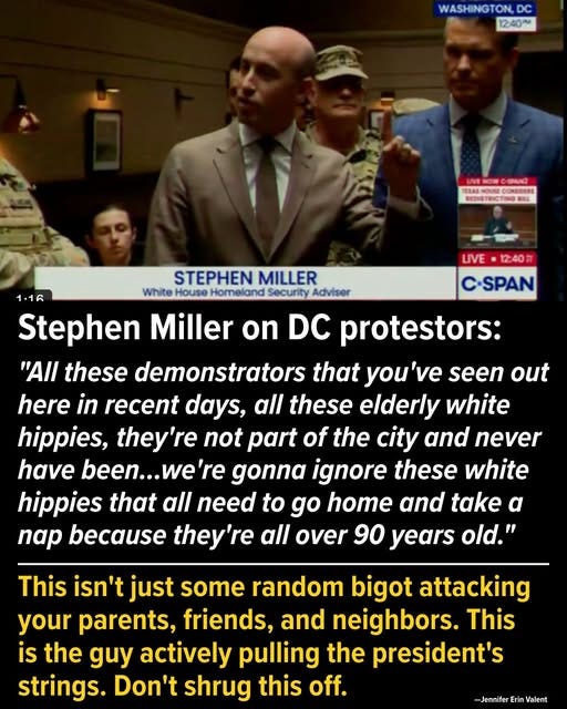 May be an image of 5 people and text that says 'WASHINGTON, DC 12:40~ SEENE CONSDERS HEDSTRICTIN LIVE 12:40円 C-SPAN STEPHEN MILLER 1.16 White House Homeland Security Adviser Stephen Miller on DC protestors: "AI these demonstrators that you'v seen out here in recent days, all these elderly white hippies, they're not part of the city and never have been... 're gonna ignore these white hippies that all need to go home and take α nap because they're all over 90 years old." This isn't just some random bigot attacking your parents, friends, and neighbors. This is the guy actively pulling the president's strings. Don't shrug this off. -Jennife Erin Valent'